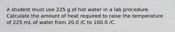 A student must use 225 g of hot water in a lab procedure. Calculate the amount of heat required to raise the temperature of 225 mL of water from 20.0 /C to 100.0 /C.