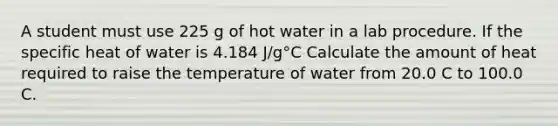 A student must use 225 g of hot water in a lab procedure. If the specific heat of water is 4.184 J/g°C Calculate the amount of heat required to raise the temperature of water from 20.0 C to 100.0 C.