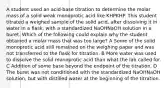 A student used an acid-base titration to determine the molar mass of a solid weak monoprotic acid like KHPKHP. This student titrated a weighed sample of the solid acid, after dissolving it in water in a flask, with a standardized NaOHNaOH solution in a buret. Which of the following could explain why the student obtained a molar mass that was too large? A Some of the solid monoprotic acid still remained on the weighing paper and was not transferred to the flask for titration. B More water was used to dissolve the solid monoprotic acid than what the lab called for. C Addition of some base beyond the endpoint of the titration. D The buret was not conditioned with the standardized NaOHNaOH solution, but with distilled water at the beginning of the titration.