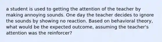 a student is used to getting the attention of the teacher by making annoying sounds. One day the teacher decides to ignore the sounds by showing no reaction. Based on behavioral theory, what would be the expected outcome, assuming the teacher's attention was the reinforcer?