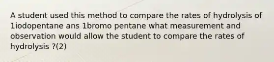 A student used this method to compare the rates of hydrolysis of 1iodopentane ans 1bromo pentane what measurement and observation would allow the student to compare the rates of hydrolysis ?(2)