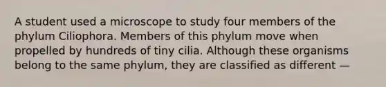 A student used a microscope to study four members of the phylum Ciliophora. Members of this phylum move when propelled by hundreds of tiny cilia. Although these organisms belong to the same phylum, they are classified as different —