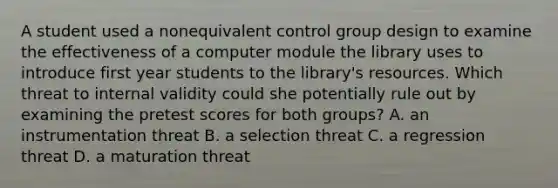 A student used a nonequivalent control group design to examine the effectiveness of a computer module the library uses to introduce first year students to the library's resources. Which threat to internal validity could she potentially rule out by examining the pretest scores for both groups? A. an instrumentation threat B. a selection threat C. a regression threat D. a maturation threat