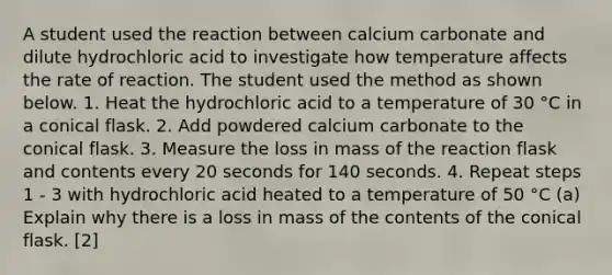 A student used the reaction between calcium carbonate and dilute hydrochloric acid to investigate how temperature affects the rate of reaction. The student used the method as shown below. 1. Heat the hydrochloric acid to a temperature of 30 °C in a conical flask. 2. Add powdered calcium carbonate to the conical flask. 3. Measure the loss in mass of the reaction flask and contents every 20 seconds for 140 seconds. 4. Repeat steps 1 - 3 with hydrochloric acid heated to a temperature of 50 °C (a) Explain why there is a loss in mass of the contents of the conical flask. [2]