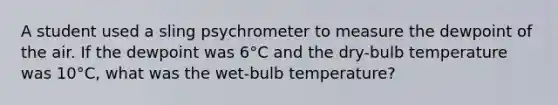 A student used a sling psychrometer to measure the dewpoint of the air. If the dewpoint was 6°C and the dry-bulb temperature was 10°C, what was the wet-bulb temperature?