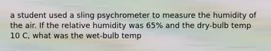 a student used a sling psychrometer to measure the humidity of the air. If the relative humidity was 65% and the dry-bulb temp 10 C, what was the wet-bulb temp