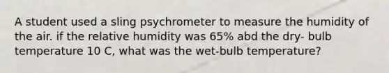 A student used a sling psychrometer to measure the humidity of the air. if the relative humidity was 65% abd the dry- bulb temperature 10 C, what was the wet-bulb temperature?