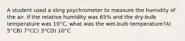 A student used a sling psychrometer to measure the humidity of the air. If the relative humidity was 65% and the dry-bulb temperature was 10°C, what was the wet-bulb temperature?A) 5°CB) 7°CC) 3°CD) 10°C