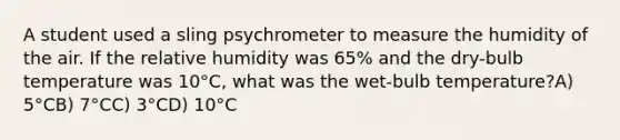 A student used a sling psychrometer to measure the humidity of the air. If the relative humidity was 65% and the dry-bulb temperature was 10°C, what was the wet-bulb temperature?A) 5°CB) 7°CC) 3°CD) 10°C