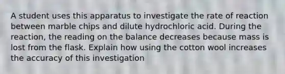 A student uses this apparatus to investigate the rate of reaction between marble chips and dilute hydrochloric acid. During the reaction, the reading on the balance decreases because mass is lost from the flask. Explain how using the cotton wool increases the accuracy of this investigation