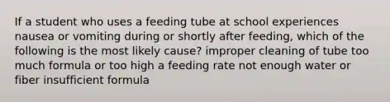 If a student who uses a feeding tube at school experiences nausea or vomiting during or shortly after feeding, which of the following is the most likely cause? improper cleaning of tube too much formula or too high a feeding rate not enough water or fiber insufficient formula