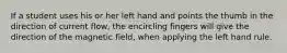 If a student uses his or her left hand and points the thumb in the direction of current flow, the encircling fingers will give the direction of the magnetic field, when applying the left hand rule.