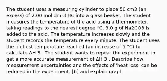 The student uses a measuring cylinder to place 50 cm3 (an excess) of 2.00 mol dm-3 HClinto a glass beaker. The student measures the temperature of the acid using a thermometer, taking readings to the nearest degree °C. 3.0 g of Na2CO3 is added to the acid. The temperature increases slowly and the student records the temperature every minute. The student uses the highest temperature reached (an increase of 5 °C) to calculate ΔH 3 . The student wants to repeat the experiment to get a more accurate measurement of ΔH 3 . Describe how measurement uncertainties and the effects of 'heat loss' can be reduced in the experiment. [6] and explain graph