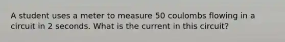 A student uses a meter to measure 50 coulombs flowing in a circuit in 2 seconds. What is the current in this circuit?