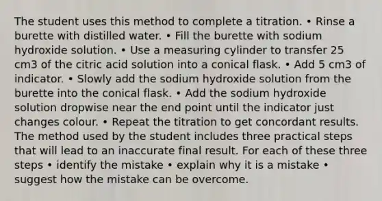 The student uses this method to complete a titration. • Rinse a burette with distilled water. • Fill the burette with sodium hydroxide solution. • Use a measuring cylinder to transfer 25 cm3 of the citric acid solution into a conical flask. • Add 5 cm3 of indicator. • Slowly add the sodium hydroxide solution from the burette into the conical flask. • Add the sodium hydroxide solution dropwise near the end point until the indicator just changes colour. • Repeat the titration to get concordant results. The method used by the student includes three practical steps that will lead to an inaccurate final result. For each of these three steps • identify the mistake • explain why it is a mistake • suggest how the mistake can be overcome.