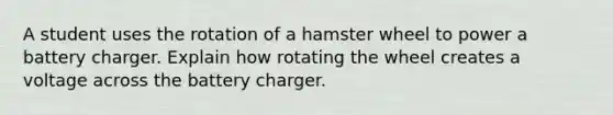 A student uses the rotation of a hamster wheel to power a battery charger. Explain how rotating the wheel creates a voltage across the battery charger.