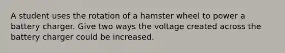 A student uses the rotation of a hamster wheel to power a battery charger. Give two ways the voltage created across the battery charger could be increased.