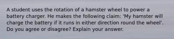 A student uses the rotation of a hamster wheel to power a battery charger. He makes the following claim: 'My hamster will charge the battery if it runs in either direction round the wheel'. Do you agree or disagree? Explain your answer.