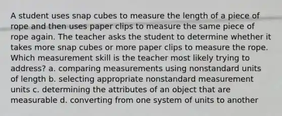 A student uses snap cubes to measure the length of a piece of rope and then uses paper clips to measure the same piece of rope again. The teacher asks the student to determine whether it takes more snap cubes or more paper clips to measure the rope. Which measurement skill is the teacher most likely trying to address? a. comparing measurements using nonstandard units of length b. selecting appropriate nonstandard measurement units c. determining the attributes of an object that are measurable d. converting from one system of units to another