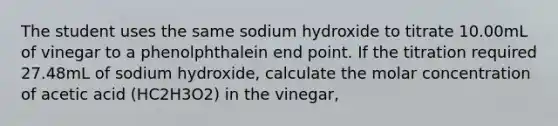 The student uses the same sodium hydroxide to titrate 10.00mL of vinegar to a phenolphthalein end point. If the titration required 27.48mL of sodium hydroxide, calculate the molar concentration of acetic acid (HC2H3O2) in the vinegar,