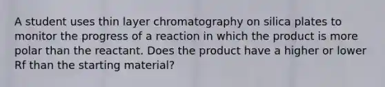 A student uses thin layer chromatography on silica plates to monitor the progress of a reaction in which the product is more polar than the reactant. Does the product have a higher or lower Rf than the starting material?