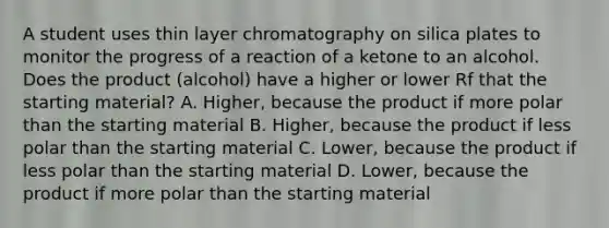 A student uses thin layer chromatography on silica plates to monitor the progress of a reaction of a ketone to an alcohol. Does the product (alcohol) have a higher or lower Rf that the starting material? A. Higher, because the product if more polar than the starting material B. Higher, because the product if less polar than the starting material C. Lower, because the product if less polar than the starting material D. Lower, because the product if more polar than the starting material