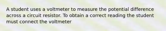 A student uses a voltmeter to measure the potential difference across a circuit resistor. To obtain a correct reading the student must connect the voltmeter