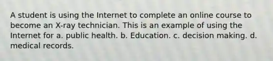 A student is using the Internet to complete an online course to become an X-ray technician. This is an example of using the Internet for a. public health. b. Education. c. decision making. d. medical records.