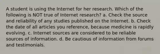 A student is using the Internet for her research. Which of the following is NOT true of Internet research? a. Check the source and reliability of any studies published on the Internet. b. Check the date of all articles you reference, because medicine is rapidly evolving. c. Internet sources are considered to be reliable sources of information. d. Be cautious of information from forums and testimonials.