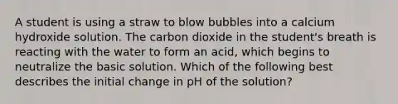 A student is using a straw to blow bubbles into a calcium hydroxide solution. The carbon dioxide in the student's breath is reacting with the water to form an acid, which begins to neutralize the basic solution. Which of the following best describes the initial change in pH of the solution?