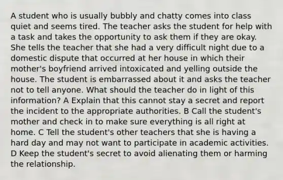 A student who is usually bubbly and chatty comes into class quiet and seems tired. The teacher asks the student for help with a task and takes the opportunity to ask them if they are okay. She tells the teacher that she had a very difficult night due to a domestic dispute that occurred at her house in which their mother's boyfriend arrived intoxicated and yelling outside the house. The student is embarrassed about it and asks the teacher not to tell anyone. What should the teacher do in light of this information? A Explain that this cannot stay a secret and report the incident to the appropriate authorities. B Call the student's mother and check in to make sure everything is all right at home. C Tell the student's other teachers that she is having a hard day and may not want to participate in academic activities. D Keep the student's secret to avoid alienating them or harming the relationship.