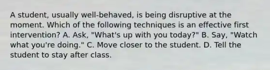 A student, usually well-behaved, is being disruptive at the moment. Which of the following techniques is an effective first intervention? A. Ask, "What's up with you today?" B. Say, "Watch what you're doing." C. Move closer to the student. D. Tell the student to stay after class.