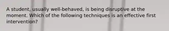 A student, usually well-behaved, is being disruptive at the moment. Which of the following techniques is an effective first intervention?