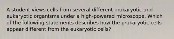 A student views cells from several different prokaryotic and eukaryotic organisms under a high-powered microscope. Which of the following statements describes how the prokaryotic cells appear different from the eukaryotic cells?