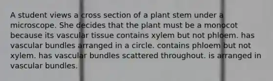 A student views a cross section of a plant stem under a microscope. She decides that the plant must be a monocot because its vascular tissue contains xylem but not phloem. has vascular bundles arranged in a circle. contains phloem but not xylem. has vascular bundles scattered throughout. is arranged in vascular bundles.