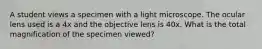 A student views a specimen with a light microscope. The ocular lens used is a 4x and the objective lens is 40x. What is the total magnification of the specimen viewed?