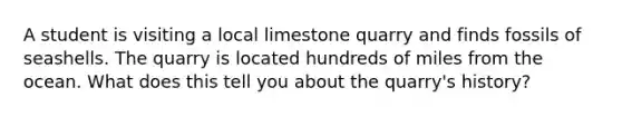 A student is visiting a local limestone quarry and finds fossils of seashells. The quarry is located hundreds of miles from the ocean. What does this tell you about the quarry's history?