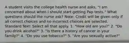 A student visits the college health nurse and asks, "I am concerned about when I should start getting Pap tests." What questions should the nurse ask? Note: Credit will be given only if all correct choices and no incorrect choices are selected. Standard Text: Select all that apply. 1. "How old are you?" 2. "Do you drink alcohol?" 3. "Is there a history of cancer in your family?" 4. "Do you use tobacco?" 5. "Are you sexually active?"