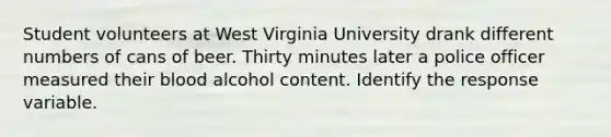 Student volunteers at West Virginia University drank different numbers of cans of beer. Thirty minutes later a police officer measured their blood alcohol content. Identify the response variable.