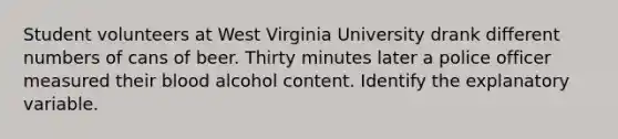 Student volunteers at West Virginia University drank different numbers of cans of beer. Thirty minutes later a police officer measured their blood alcohol content. Identify the explanatory variable.