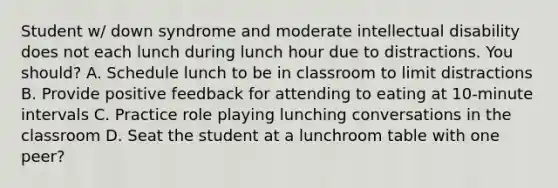 Student w/ down syndrome and moderate intellectual disability does not each lunch during lunch hour due to distractions. You should? A. Schedule lunch to be in classroom to limit distractions B. Provide positive feedback for attending to eating at 10-minute intervals C. Practice role playing lunching conversations in the classroom D. Seat the student at a lunchroom table with one peer?