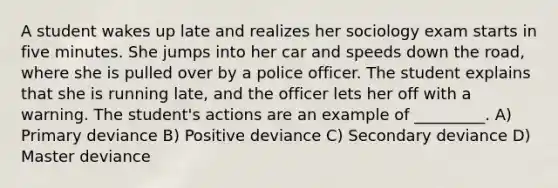 A student wakes up late and realizes her sociology exam starts in five minutes. She jumps into her car and speeds down the road, where she is pulled over by a police officer. The student explains that she is running late, and the officer lets her off with a warning. The student's actions are an example of _________. A) Primary deviance B) Positive deviance C) Secondary deviance D) Master deviance