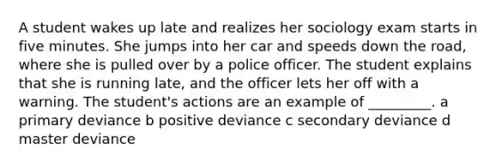 A student wakes up late and realizes her sociology exam starts in five minutes. She jumps into her car and speeds down the road, where she is pulled over by a police officer. The student explains that she is running late, and the officer lets her off with a warning. The student's actions are an example of _________. a primary deviance b positive deviance c secondary deviance d master deviance