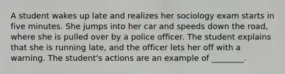 A student wakes up late and realizes her sociology exam starts in five minutes. She jumps into her car and speeds down <a href='https://www.questionai.com/knowledge/kpfbl3LWpi-the-road' class='anchor-knowledge'>the road</a>, where she is pulled over by a police officer. The student explains that she is running late, and the officer lets her off with a warning. The student's actions are an example of ________.