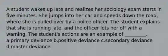 A student wakes up late and realizes her sociology exam starts in five minutes. She jumps into her car and speeds down the road, where she is pulled over by a police officer. The student explains that she is running late, and the officer lets her off with a warning. The student's actions are an example of _________. a.primary deviance b.positive deviance c.secondary deviance d.master deviance