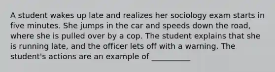 A student wakes up late and realizes her sociology exam starts in five minutes. She jumps in the car and speeds down the road, where she is pulled over by a cop. The student explains that she is running late, and the officer lets off with a warning. The student's actions are an example of __________