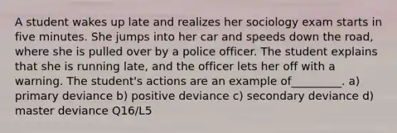 A student wakes up late and realizes her sociology exam starts in five minutes. She jumps into her car and speeds down the road, where she is pulled over by a police officer. The student explains that she is running late, and the officer lets her off with a warning. The student's actions are an example of_________. a) primary deviance b) positive deviance c) secondary deviance d) master deviance Q16/L5