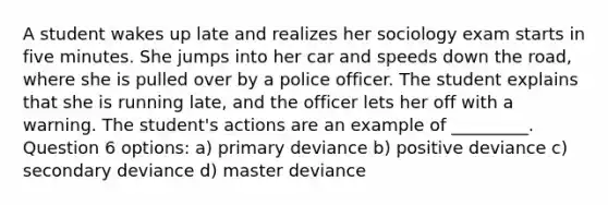 A student wakes up late and realizes her sociology exam starts in five minutes. She jumps into her car and speeds down the road, where she is pulled over by a police officer. The student explains that she is running late, and the officer lets her off with a warning. The student's actions are an example of _________. Question 6 options: a) primary deviance b) positive deviance c) secondary deviance d) master deviance