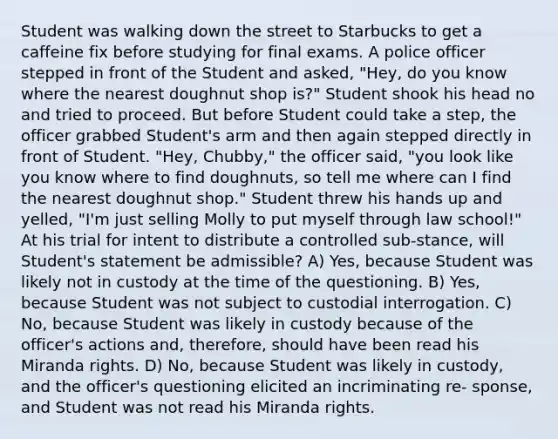 Student was walking down the street to Starbucks to get a caffeine fix before studying for final exams. A police officer stepped in front of the Student and asked, "Hey, do you know where the nearest doughnut shop is?" Student shook his head no and tried to proceed. But before Student could take a step, the officer grabbed Student's arm and then again stepped directly in front of Student. "Hey, Chubby," the officer said, "you look like you know where to find doughnuts, so tell me where can I find the nearest doughnut shop." Student threw his hands up and yelled, "I'm just selling Molly to put myself through law school!" At his trial for intent to distribute a controlled sub-stance, will Student's statement be admissible? A) Yes, because Student was likely not in custody at the time of the questioning. B) Yes, because Student was not subject to custodial interrogation. C) No, because Student was likely in custody because of the officer's actions and, therefore, should have been read his Miranda rights. D) No, because Student was likely in custody, and the officer's questioning elicited an incriminating re- sponse, and Student was not read his Miranda rights.