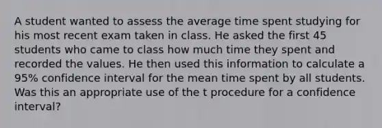 A student wanted to assess the average time spent studying for his most recent exam taken in class. He asked the first 45 students who came to class how much time they spent and recorded the values. He then used this information to calculate a 95% confidence interval for the mean time spent by all students. Was this an appropriate use of the t procedure for a confidence interval?